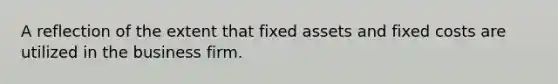 A reflection of the extent that fixed assets and fixed costs are utilized in the business firm.