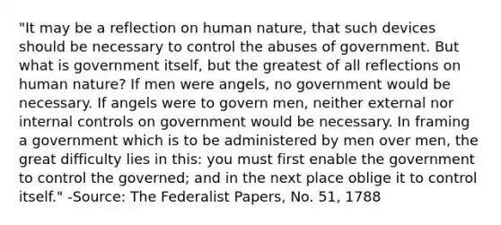 "It may be a reflection on human nature, that such devices should be necessary to control the abuses of government. But what is government itself, but the greatest of all reflections on human nature? If men were angels, no government would be necessary. If angels were to govern men, neither external nor internal controls on government would be necessary. In framing a government which is to be administered by men over men, the great difficulty lies in this: you must first enable the government to control the governed; and in the next place oblige it to control itself." -Source: The Federalist Papers, No. 51, 1788