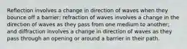 Reflection involves a change in direction of waves when they bounce off a barrier; refraction of waves involves a change in the direction of waves as they pass from one medium to another; and diffraction involves a change in direction of waves as they pass through an opening or around a barrier in their path.