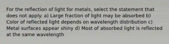 For the reflection of light for metals, select the statement that does not apply. a) Large fraction of light may be absorbed b) Color of reflected light depends on wavelength distribution c) Metal surfaces appear shiny d) Most of absorbed light is reflected at the same wavelength