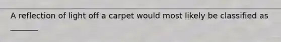 A reflection of light off a carpet would most likely be classified as _______