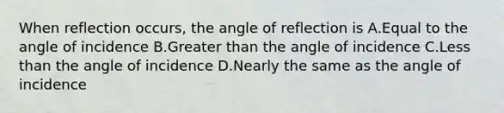 When reflection occurs, the angle of reflection is A.Equal to the angle of incidence B.Greater than the angle of incidence C.Less than the angle of incidence D.Nearly the same as the angle of incidence