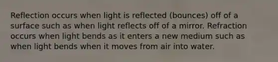 Reflection occurs when light is reflected (bounces) off of a surface such as when light reflects off of a mirror. Refraction occurs when light bends as it enters a new medium such as when light bends when it moves from air into water.