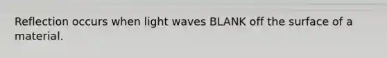 Reflection occurs when light waves BLANK off the surface of a material.