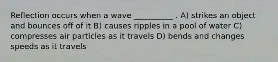 Reflection occurs when a wave __________ . A) strikes an object and bounces off of it B) causes ripples in a pool of water C) compresses air particles as it travels D) bends and changes speeds as it travels