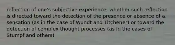 reflection of one's subjective experience, whether such reflection is directed toward the detection of the presence or absence of a sensation (as in the case of Wundt and Titchener) or toward the detection of complex thought processes (as in the cases of Stumpf and others)