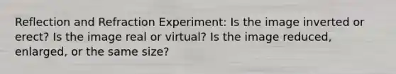 Reflection and Refraction Experiment: Is the image inverted or erect? Is the image real or virtual? Is the image reduced, enlarged, or the same size?