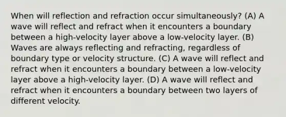 When will reflection and refraction occur simultaneously? (A) A wave will reflect and refract when it encounters a boundary between a high-velocity layer above a low-velocity layer. (B) Waves are always reflecting and refracting, regardless of boundary type or velocity structure. (C) A wave will reflect and refract when it encounters a boundary between a low-velocity layer above a high-velocity layer. (D) A wave will reflect and refract when it encounters a boundary between two layers of different velocity.