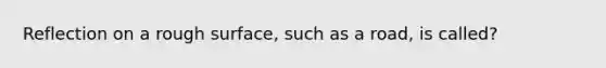 Reflection on a rough surface, such as a road, is called?