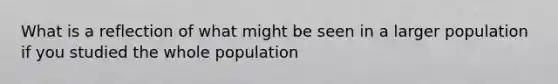 What is a reflection of what might be seen in a larger population if you studied the whole population