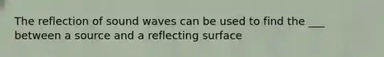 The reflection of sound waves can be used to find the ___ between a source and a reflecting surface