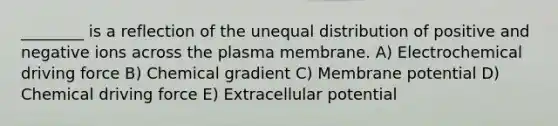 ________ is a reflection of the unequal distribution of positive and negative ions across the plasma membrane. A) Electrochemical driving force B) Chemical gradient C) Membrane potential D) Chemical driving force E) Extracellular potential