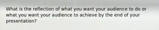 What is the reflection of what you want your audience to do or what you want your audience to achieve by the end of your presentation?