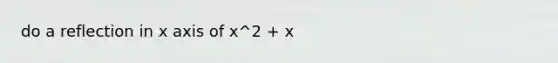 do a reflection in x axis of x^2 + x