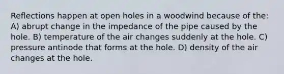 Reflections happen at open holes in a woodwind because of the: A) abrupt change in the impedance of the pipe caused by the hole. B) temperature of the air changes suddenly at the hole. C) pressure antinode that forms at the hole. D) density of the air changes at the hole.