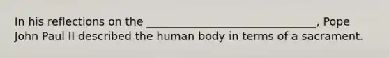 In his reflections on the _______________________________, Pope John Paul II described the human body in terms of a sacrament.