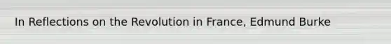 In Reflections on the Revolution in France, Edmund Burke