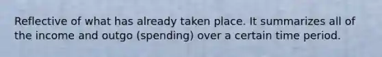 Reflective of what has already taken place. It summarizes all of the income and outgo (spending) over a certain time period.