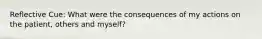 Reflective Cue: What were the consequences of my actions on the patient, others and myself?