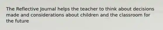 The Reflective Journal helps the teacher to think about decisions made and considerations about children and the classroom for the future