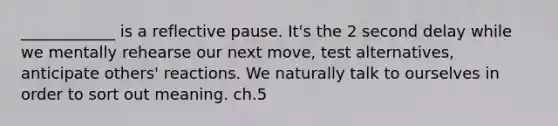 ____________ is a reflective pause. It's the 2 second delay while we mentally rehearse our next move, test alternatives, anticipate others' reactions. We naturally talk to ourselves in order to sort out meaning. ch.5