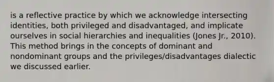 is a reflective practice by which we acknowledge intersecting identities, both privileged and disadvantaged, and implicate ourselves in social hierarchies and inequalities (Jones Jr., 2010). This method brings in the concepts of dominant and nondominant groups and the privileges/disadvantages dialectic we discussed earlier.