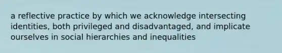 a reflective practice by which we acknowledge intersecting identities, both privileged and disadvantaged, and implicate ourselves in social hierarchies and inequalities