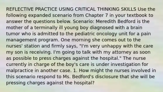 REFLECTIVE PRACTICE USING CRITICAL THINKING SKILLS Use the following expanded scenario from Chapter 7 in your textbook to answer the questions below. Scenario: Meredith Bedford is the mother of a terminally ill young boy diagnosed with a brain tumor who is admitted to the pediatric oncology unit for a pain management program. One morning she comes out to the nurses' station and firmly says, "I'm very unhappy with the care my son is receiving. I'm going to talk with my attorney as soon as possible to press charges against the hospital." The nurse currently in charge of the boy's care is under investigation for malpractice in another case. 1. How might the nurses involved in this scenario respond to Ms. Bedford's disclosure that she will be pressing charges against the hospital?