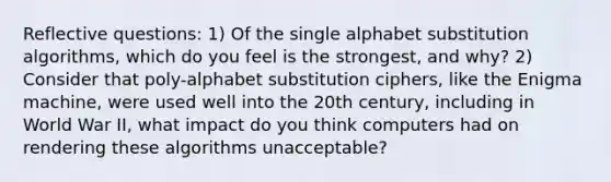 Reflective questions: 1) Of the single alphabet substitution algorithms, which do you feel is the strongest, and why? 2) Consider that poly-alphabet substitution ciphers, like the Enigma machine, were used well into the 20th century, including in World War II, what impact do you think computers had on rendering these algorithms unacceptable?