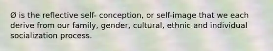 Ø is the reflective self- conception, or self-image that we each derive from our family, gender, cultural, ethnic and individual socialization process.