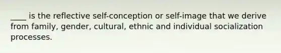 ____ is the reflective self-conception or self-image that we derive from family, gender, cultural, ethnic and individual socialization processes.