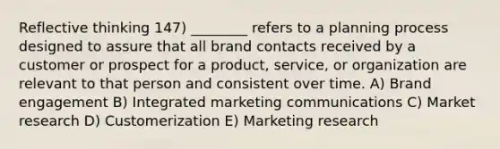 Reflective thinking 147) ________ refers to a planning process designed to assure that all brand contacts received by a customer or prospect for a product, service, or organization are relevant to that person and consistent over time. A) Brand engagement B) Integrated marketing communications C) Market research D) Customerization E) Marketing research