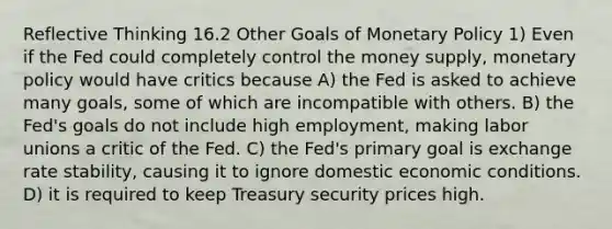 Reflective Thinking 16.2 Other Goals of <a href='https://www.questionai.com/knowledge/kEE0G7Llsx-monetary-policy' class='anchor-knowledge'>monetary policy</a> 1) Even if the Fed could completely control the money supply, monetary policy would have critics because A) the Fed is asked to achieve many goals, some of which are incompatible with others. B) the Fed's goals do not include high employment, making <a href='https://www.questionai.com/knowledge/knfd2oEIT4-labor-unions' class='anchor-knowledge'>labor unions</a> a critic of the Fed. C) the Fed's primary goal is exchange rate stability, causing it to ignore domestic economic conditions. D) it is required to keep Treasury security prices high.