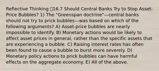 Reflective Thinking 16.7 Should Central Banks Try to Stop Asset-Price Bubbles? 1) The "Greenspan doctrine"—central banks should not try to prick bubbles—was based on which of the following arguments? A) Asset-price bubbles are nearly impossible to identify. B) Monetary actions would be likely to affect asset prices in general, rather than the specific assets that are experiencing a bubble. C) Raising interest rates has often been found to cause a bubble to burst more severely. D) Monetary policy actions to prick bubbles can have harmful effects on the aggregate economy. E) All of the above.