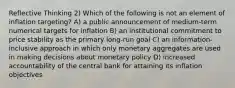 Reflective Thinking 2) Which of the following is not an element of inflation targeting? A) a public announcement of medium-term numerical targets for inflation B) an institutional commitment to price stability as the primary long-run goal C) an information-inclusive approach in which only monetary aggregates are used in making decisions about monetary policy D) increased accountability of the central bank for attaining its inflation objectives