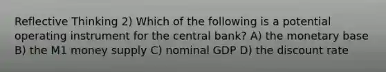 Reflective Thinking 2) Which of the following is a potential operating instrument for the central bank? A) the monetary base B) the M1 money supply C) nominal GDP D) the discount rate