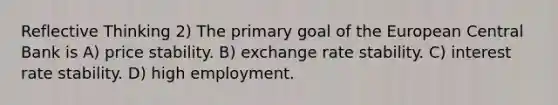 Reflective Thinking 2) The primary goal of the European Central Bank is A) price stability. B) exchange rate stability. C) interest rate stability. D) high employment.