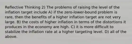 Reflective Thinking 2) The problems of raising the level of the inflation target include A) if the zero-lower-bound problem is rare, then the benefits of a higher inflation target are not very large. B) the costs of higher inflation in terms of the distortions it produces in the economy are high. C) it is more difficult to stabilize the inflation rate at a higher targeting level. D) all of the above.