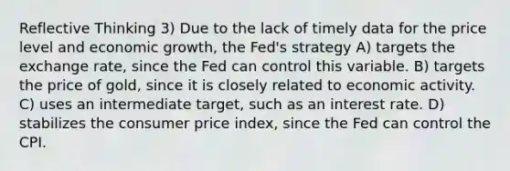 Reflective Thinking 3) Due to the lack of timely data for the price level and economic growth, the Fed's strategy A) targets the exchange rate, since the Fed can control this variable. B) targets the price of gold, since it is closely related to economic activity. C) uses an intermediate target, such as an interest rate. D) stabilizes the consumer price index, since the Fed can control the CPI.