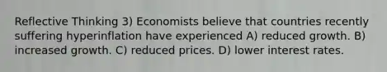 Reflective Thinking 3) Economists believe that countries recently suffering hyperinflation have experienced A) reduced growth. B) increased growth. C) reduced prices. D) lower interest rates.