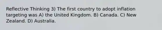 Reflective Thinking 3) The first country to adopt inflation targeting was A) the United Kingdom. B) Canada. C) New Zealand. D) Australia.