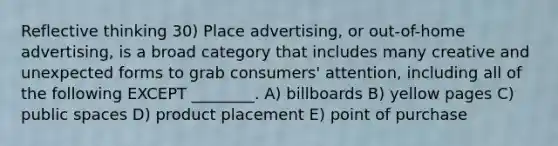 Reflective thinking 30) Place advertising, or out-of-home advertising, is a broad category that includes many creative and unexpected forms to grab consumers' attention, including all of the following EXCEPT ________. A) billboards B) yellow pages C) public spaces D) product placement E) point of purchase