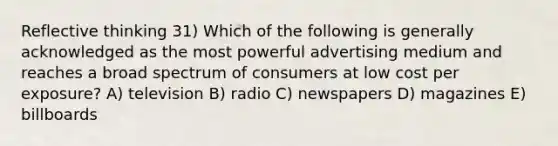 Reflective thinking 31) Which of the following is generally acknowledged as the most powerful advertising medium and reaches a broad spectrum of consumers at low cost per exposure? A) television B) radio C) newspapers D) magazines E) billboards