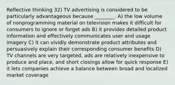 Reflective thinking 32) TV advertising is considered to be particularly advantageous because ________. A) the low volume of nonprogramming material on television makes it difficult for consumers to ignore or forget ads B) it provides detailed product information and effectively communicates user and usage imagery C) it can vividly demonstrate product attributes and persuasively explain their corresponding consumer benefits D) TV channels are very targeted, ads are relatively inexpensive to produce and place, and short closings allow for quick response E) it lets companies achieve a balance between broad and localized market coverage