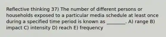 Reflective thinking 37) The number of different persons or households exposed to a particular media schedule at least once during a specified time period is known as ________. A) range B) impact C) intensity D) reach E) frequency