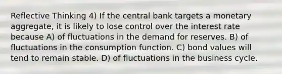 Reflective Thinking 4) If the central bank targets a monetary aggregate, it is likely to lose control over the interest rate because A) of fluctuations in the demand for reserves. B) of fluctuations in the consumption function. C) bond values will tend to remain stable. D) of fluctuations in the business cycle.