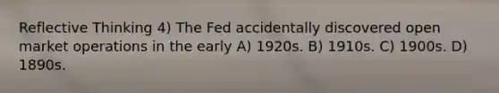 Reflective Thinking 4) The Fed accidentally discovered open market operations in the early A) 1920s. B) 1910s. C) 1900s. D) 1890s.