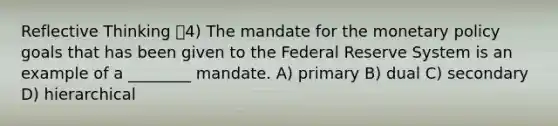 Reflective Thinking 4) The mandate for the <a href='https://www.questionai.com/knowledge/kEE0G7Llsx-monetary-policy' class='anchor-knowledge'>monetary policy</a> goals that has been given to the Federal Reserve System is an example of a ________ mandate. A) primary B) dual C) secondary D) hierarchical