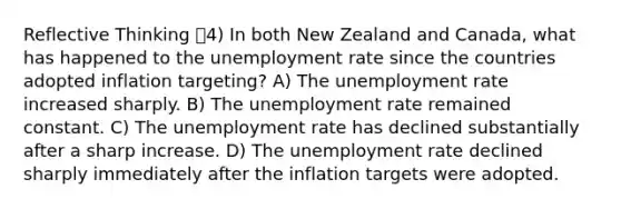 Reflective Thinking 4) In both New Zealand and Canada, what has happened to the <a href='https://www.questionai.com/knowledge/kh7PJ5HsOk-unemployment-rate' class='anchor-knowledge'>unemployment rate</a> since the countries adopted inflation targeting? A) The unemployment rate increased sharply. B) The unemployment rate remained constant. C) The unemployment rate has declined substantially after a sharp increase. D) The unemployment rate declined sharply immediately after the inflation targets were adopted.