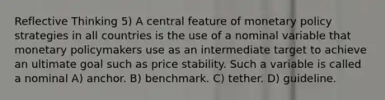 Reflective Thinking 5) A central feature of monetary policy strategies in all countries is the use of a nominal variable that monetary policymakers use as an intermediate target to achieve an ultimate goal such as price stability. Such a variable is called a nominal A) anchor. B) benchmark. C) tether. D) guideline.